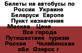 Билеты на автобусы по России, Украине, Беларуси, Европе › Пункт назначения ­ Москва › Цена ­ 5 000 - Все города Путешествия, туризм » Россия   . Челябинская обл.,Озерск г.